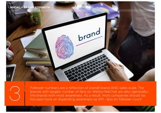 3
Follower numbers are a reﬂection of overall brand AND sales scale. The
brands with largest number of fans on Weibo/WeChat are also (generally)
the brands with most awareness. As a result, most companies should be
focused more on expanding awareness as KPI - less on follower count.
SOCIAL = BRAND STRENGTH
 