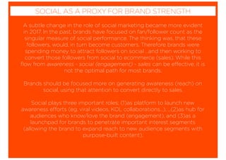 A subtle change in the role of social marketing became more evident
in 2017. In the past, brands have focused on fan/follower count as the
singular measure of social performance. The thinking was, that these
followers, would, in turn become customers. Therefore brands were
spending money to attract followers on social …and then working to
convert those followers from social to ecommerce (sales). While this
ﬂow from awareness - social (engagement) - sales can be effective, it is
not the optimal path for most brands.
Brands should be focused more on generating awareness (reach) on
social, using that attention to convert directly to sales.
Social plays three important roles; (1)as platform to launch new
awareness efforts (eg. viral videos, KOL collaborations…), ...(2)as hub for
audiences who know/love the brand (engagement), and (3)as a
launchpad for brands to penetrate important interest segments
(allowing the brand to expand reach to new audience segments with
purpose-built content).
SOCIAL AS A PROXY FOR BRAND STRENGTH
 