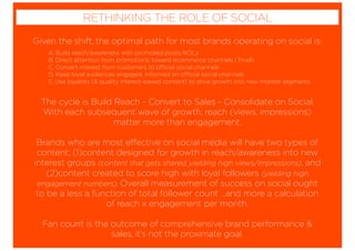 Given the shift, the optimal path for most brands operating on social is:
The cycle is Build Reach - Convert to Sales - Consolidate on Social.
With each subsequent wave of growth, reach (views, impressions)
matter more than engagement.
Brands who are most effective on social media will have two types of
content; (1)content designed for growth in reach/awareness into new
interest groups (content that gets shared, yielding high views/impressions), and
(2)content created to score high with loyal followers (yielding high
engagement numbers). Overall measurement of success on social ought
to be a less a function of total follower count …and more a calculation
of reach x engagement per month.
Fan count is the outcome of comprehensive brand performance &
sales, it’s not the proximate goal.
RETHINKING THE ROLE OF SOCIAL
A. Build reach/awareness with promoted posts/KOLs
B. Direct attention from promotions, toward ecommerce channels (Tmall)
C. Convert interest from customers to official social channels
D. Keep loyal audiences engaged, informed on official social channels
E. Use loyalists (& quality interest-based content) to drive growth into new interest segments
 