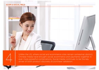 ECOM & SOCIAL MELD
4
Unlike the US, where social and ecommerce sites remain somewhat distinct,
Chinese media have brought social, ecommerce and payments together in
ever more powerful combinations. Social media continues to be the key
driver of both product discovery & purchase validation.
 