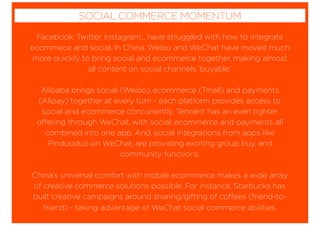 Facebook, Twitter, Instagram... have struggled with how to integrate
ecommece and social. In China, Weibo and WeChat have moved much
more quickly to bring social and ecommerce together, making almost
all content on social channels ‘buyable.’
Alibaba brings social (Weibo), ecommerce (Tmall) and payments
(Alipay) together at every turn - each platform provides access to
social and ecommerce concurrently. Tencent has an even tighter
offering through WeChat, with social, ecommerce and payments all
combined into one app. And, social integrations from apps like
Pinduoduo on WeChat, are providing exciting group buy, and
community functions.
China’s universal comfort with mobile ecommerce makes a wide array
of creative commerce solutions possible. For instance, Starbucks has
built creative campaigns around sharing/gifting of coffees (friend-to-
friend) - taking advantage of WeChat social commerce abilities.
SOCIAL COMMERCE MOMENTUM
 