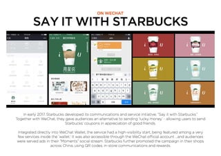 SAY IT WITH STARBUCKS
ON WECHAT
In early 2017, Starbucks developed its communications and service initiative; “Say it with Starbucks.”
Together with WeChat, they gave audiences an alternative to sending ‘lucky money’ - allowing users to send
Starbucks’ coupons in appreciation of good friends.
Integrated directly into WeChat Wallet, the service had a high-visibility start, being featured among a very
few services inside the ‘wallet.’ It was also accessible through the WeChat official account ...and audiences
were served ads in their “Moments” social stream. Starbucks further promoted the campaign in their shops
across China, using QR codes, in-store communications and rewards.
 