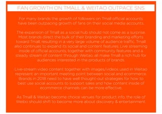 For many brands the growth of followers on Tmall official accounts
have been outpacing growth of fans on their social media accounts.
The expansion of Tmall as a social hub should not come as a surprise.
Most brands direct the bulk of their branding and marketing efforts
toward Tmall, resulting in a very large volume of audience traffic. Tmall
also continues to expand its social and content features. Live streaming
inside of official accounts, together with community features and a
steady stream of content through Weitao, all make Tmall a rich hub for
audiences interested in the products of brands.
Live-stream video content together with images/videos used in Weitao
represent an important meeting point between social and ecommerce.
Brands in 2018 need to have well thought-out strategies for how to
best use social accounts to support sales and how content inside of
ecommerce channels can be more effective.
As Tmall & Weitao become choice venues for product info, the role of
Weibo should shift to become more about discovery & entertainment.
FAN GROWTH ON TMALL & WEITAO OUTPACE SNS
 