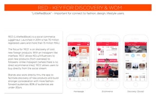 RED - KEY FOR DISCOVERY & WOM
“LittleRedBook” - Important for connect to fashion, design, lifestyle users.
RED (LittleRedBook) is a social commerce
juggernaut. Launched in 2014 is has 70 million
registered users and more than 15 million MAU.
The focus for ‘RED’ is on discovery of cool,
new foreign products. With an Instagram-like
interface, ‘RED’ allows KOLs/inﬂuencers to
post new products (from overseas) to
followers. Unlike Instagram (where there is no
direct ecommerce links), ‘RED’ allows users to
buy directly from the social stream.
Brands also work directly thru the app to
facilitate discovery of new products and build
stronger consideration with more fashion-
forward audiences. 80% of audiences are
under-30yrs.
EcommerceHomepage Discovery (Social)
 