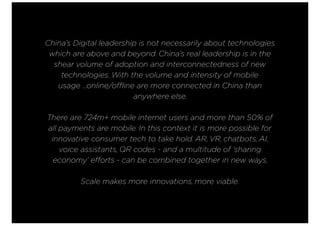 China’s Digital leadership is not necessarily about technologies
which are above and beyond. China’s real leadership is in the
shear volume of adoption and interconnectedness of new
technologies. With the volume and intensity of mobile
usage ...online/offline are more connected in China than
anywhere else.
There are 724m+ mobile internet users and more than 50% of
all payments are mobile. In this context it is more possible for
innovative consumer tech to take hold. AR, VR, chatbots, AI,
voice assistants, QR codes - and a multitude of ‘sharing
economy’ efforts - can be combined together in new ways.
Scale makes more innovations, more viable.
 