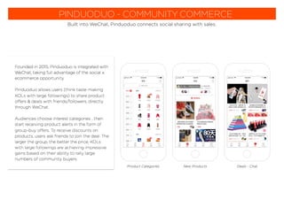 PINDUODUO - COMMUNITY COMMERCE
Built into WeChat, Pinduoduo connects social sharing with sales.
Founded in 2015, Pinduoduo is integrated with
WeChat, taking full advantage of the social x
ecommerce opportunity.
Pinduoduo allows users (think taste-making
KOLs with large followings) to share product
offers & deals with friends/followers, directly
through WeChat.
Audiences choose interest categories ...then
start receiving product alerts in the form of
group-buy offers. To receive discounts on
products, users ask friends to join the deal. The
larger the group, the better the price. KOLs
with large followings are achieving impressive
gains based on their ability to rally large
numbers of community buyers.
New ProductsProduct Categories Deals - Chat
 