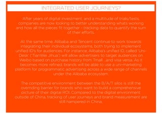 After years of digital investment, and a multitude of trials/tests,
companies are now looking to better understanding whats working
and how all the pieces ﬁt together - tracking data to quantify the sum
of their efforts.
At the same time, Alibaba and Tencent continue to work towards
integrating their individual ecosystems, both trying to implement
uniﬁed ID’s for audiences. For instance, Alibaba’s uniﬁed ID, called ‘Uni-
Desk’ (’TianWei Jihua’) will allow advertisers to target audiences on
Weibo based on purchase history from Tmall …and visa versa. As it
becomes more reﬁned, brands will be able to use a uni-marketing
platform for programmatic advertising across a wide range of channels
under the Alibaba ecosystem.
The competitive environment between the B/A/T silos is still the
overriding barrier for brands who want to build a comprehensive
picture of their digital ROI. Compared to the digital environment
outside of China, tracking of user journeys and brand measurement are
still hampered in China.
INTEGRATED USER JOURNEYS?
 