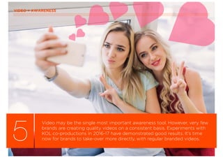 VIDEO = AWARENESS
5
Video may be the single most important awareness tool. However, very few
brands are creating quality videos on a consistent basis. Experiments with
KOL co-productions in 2016-17 have demonstrated good results. It’s time
now for brands to take-over more directly, with regular branded videos.
 