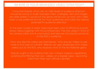 Consumer brands which rely on high levels of audience attention,
should be racing to build ‘branded video’ strategies. Text and images
are table stakes in social but the game will be won (or lost) with video.
Video is the preferred format for most audiences and holds the highest
potential for audience attention.
In the past couple of years, there have been a lot of efforts by brands
doing videos together with KOLs/Inﬂuencers. The KOL steps in front of
the camera (often live & unscripted) and features the brand’s products
to the KOL’s audience.
Fans who like the videos ask themselves; “who should I follow to see
more of this type of content.” Brands can gain awareness from these
videos but its the KOL who receives most of the fan/follower gains.
Brands ought to be building their own content creation capabilities,
scripting and ﬁlming their own videos, on a regular basis ...launching
them from their own, official channels.
WHERE IS YOUR BRANDED VIDEO STRATEGY?
 