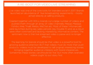 Live video was one of the core tools for branded social in 2017. Brands
launched an abundance of ‘live broadcasting’ experiments - mostly
aimed directly at selling products.
Created together with KOLs, brands cut a large number of videos and
pushed them through an array of video channels; Meipai, Miaopai,
Yizhibo, Inke, Tmall, Weibo, WeChat etc. Most of these ‘infomercials’
were launched during key sales periods (eg. Double 11) and, as a result
were often contrived and lacking interesting, informative content. The
sentiment now is that live streamed video is passe and no longer
effective.
The learning for brands should be that video is a powerful tool for
growing audience attention BUT that videos must do more than push
products. Videos must be developed to tell original, interesting stories,
bringing together audience interests with brand imperatives.
Sometimes these stories can/should be ‘live’ but more often, branded
videos ought to put story ﬁrst.
A RE-BOOT FOR VIDEO LIVE STREAMING
 