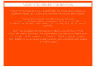 Video will continue to be a critical tool for brands to grow and retain
audience interest BUT should include the following characteristics:
1. Identify brand imperative (what needs to be achieved)
2. Incorporate brand-relevant themes/topics (enhancing brand ID)
3. Create stories that are actually interesting, fun, surprising for audiences (value for
audiences)
With that as basic context, decisions about what format, timing,
channels can be explored. Live video might be great for connecting to
a hot topic, trend, or event …but if no-such event is relevant, then it’s
likely better to just produce a well-scripted, well-executed video based
on a solid story.
VIDEO STRATEGIES FOR BRANDS
 