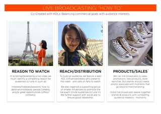 LIVE BROADCASTING: “HOW TO”
Co-Created with KOLs: Balancing commercial goals with audience interests.
In scripting/developing a live video we
mush identify a compelling reason for
audiences to tune in, such as;
Interests/hobbies/passions, how-to,
destinations/places, people (celebs),
and/or great opportunities (offers/
contests).
REASON TO WATCH PRODUCTS/SALES
We can link broadcasts to sales,
promotions, new products, store
launches. But brands should create
and/or associate with moments that
go beyond merchandising.
Good live broadcasts weave together
brands & products with compelling
audience interests - moments.
To build an audience, we feature a lead
KOL (inﬂuencer/celeb) who presents
the video - and calls on fans to watch.
We also organize a supporting group
of smaller inﬂuencers to promote the
live event (invite audiences to tune in).
We further support with social ads to
ensure good viewership.
REACH/DISTRIBUTION
 