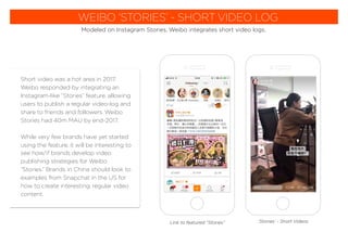 WEIBO ‘STORIES’ - SHORT VIDEO LOG
Modeled on Instagram Stories, Weibo integrates short video logs.
Short video was a hot area in 2017.
Weibo responded by integrating an
Instagram-like “Stories” feature, allowing
users to publish a regular video-log and
share to friends and followers. Weibo
Stories had 40m MAU by end-2017.
While very few brands have yet started
using the feature, it will be interesting to
see how/if brands develop video
publishing strategies for Weibo
“Stories.” Brands in China should look to
examples from Snapchat in the US for
how to create interesting, regular video
content.
‘Stories’ - Short VideosLink to featured “Stories”
 