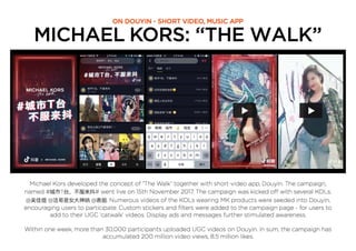 MICHAEL KORS: “THE WALK”
ON DOUYIN - SHORT VIDEO, MUSIC APP
Michael Kors developed the concept of “The Walk” together with short-video app, Douyin. The campaign,
named # T # went live on 15th November 2017. The campaign was kicked off with several KOLs;
@ @ @ . Numerous videos of the KOLs wearing MK products were seeded into Douyin,
encouraging users to participate. Custom stickers and ﬁlters were added to the campaign page - for users to
add to their UGC ‘catwalk’ videos. Display ads and messages further stimulated awareness.
Within one week, more than 30,000 participants uploaded UGC videos on Douyin. In sum, the campaign has
accumulated 200 million video views, 8.5 million likes.
 