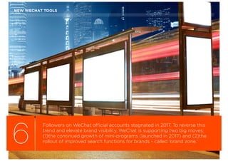 6
Followers on WeChat official accounts stagnated in 2017. To reverse this
trend and elevate brand visibility, WeChat is supporting two big moves;
(1)the continued growth of mini-programs (launched in 2017) and (2)the
rollout of improved search functions for brands - called ‘brand zone.’
NEW WECHAT TOOLS
 