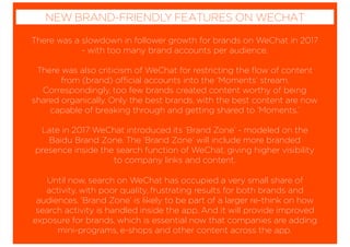 There was a slowdown in follower growth for brands on WeChat in 2017
- with too many brand accounts per audience.
There was also criticism of WeChat for restricting the ﬂow of content
from (brand) official accounts into the ‘Moments’ stream.
Correspondingly, too few brands created content worthy of being
shared organically. Only the best brands, with the best content are now
capable of breaking through and getting shared to ‘Moments.’
Late in 2017 WeChat introduced its ‘Brand Zone’ - modeled on the
Baidu Brand Zone. The ‘Brand Zone’ will include more branded
presence inside the search function of WeChat, giving higher visibility
to company links and content.
Until now, search on WeChat has occupied a very small share of
activity, with poor quality, frustrating results for both brands and
audiences. ‘Brand Zone’ is likely to be part of a larger re-think on how
search activity is handled inside the app. And it will provide improved
exposure for brands, which is essential now that companies are adding
mini-programs, e-shops and other content across the app.
NEW BRAND-FRIENDLY FEATURES ON WECHAT
 