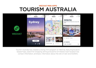 TOURISM AUSTRALIA
WECHAT MINI-APPS
Tourism Australia has created a strong, mini-program on WeChat, featuring location-
based maps, search for shopping, dining and points-of-interest. Each location has
contact information, and basic information about the site (in text and AUDIO!).
 