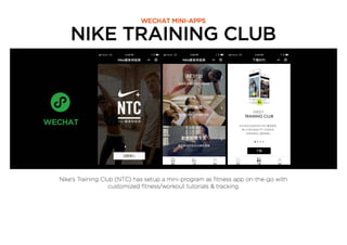NIKE TRAINING CLUB
WECHAT MINI-APPS
Nike’s Training Club (NTC) has setup a mini-program as ﬁtness app on-the-go with
customized ﬁtness/workout tutorials & tracking.
 