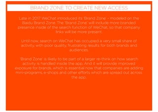 Late in 2017 WeChat introduced its ‘Brand Zone’ - modeled on the
Baidu Brand Zone. The ‘Brand Zone’ will include more branded
presence inside of the search function of WeChat, so that company
links will be more present.
Until now, search on WeChat has occupied a very small share of
activity, with poor quality, frustrating results for both brands and
audiences.
‘Brand Zone’ is likely to be part of a larger re-think on how search
activity is handled inside the app. And it will provide improved
exposure for brands, which is essential now that companies are adding
mini-programs, e-shops and other efforts which are spread out across
the app.
BRAND ZONE TO CREATE NEW ACCESS
 