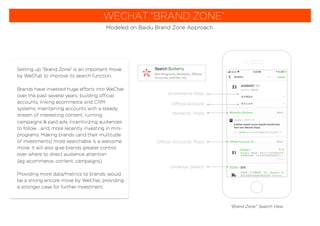 WECHAT “BRAND ZONE”
Modeled on Baidu Brand Zone Approach.
Setting up “Brand Zone” is an important move
by WeChat to improve its search function.
Brands have invested huge efforts into WeChat
over the past several years; building official
accounts, linking ecommerce and CRM
systems, maintaining accounts with a steady
stream of interesting content, running
campaigns & paid ads, incentivizing audiences
to follow ...and, more recently investing in mini-
programs. Making brands (and their multitude
of investments) more searchable is a welcome
move. It will also give brands greater control
over where to direct audience attention
(eg. ecommerce, content, campaigns).
Providing more data/metrics to brands, would
be a strong encore move by WeChat, providing
a stronger case for further investment.
“Brand Zone” Search View
Ecommerce Shop
Official Account
Moments: Posts
Official Accounts: Posts
Universal: Search
 