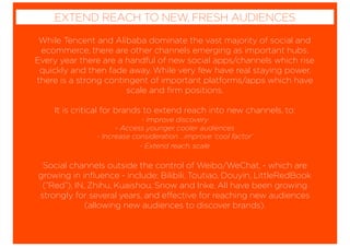 While Tencent and Alibaba dominate the vast majority of social and
ecommerce, there are other channels emerging as important hubs.
Every year there are a handful of new social apps/channels which rise
quickly and then fade away. While very few have real staying power,
there is a strong contingent of important platforms/apps which have
scale and ﬁrm positions.
It is critical for brands to extend reach into new channels, to:
- Improve discovery
- Access younger, cooler audiences
- Increase consideration ...improve ‘cool factor’
- Extend reach, scale
Social channels outside the control of Weibo/WeChat, - which are
growing in inﬂuence - include; Bilibili, Toutiao, Douyin, LittleRedBook
(“Red”), IN, Zhihu, Kuaishou, Snow and Inke. All have been growing
strongly for several years, and effective for reaching new audiences
(allowing new audiences to discover brands).
EXTEND REACH TO NEW, FRESH AUDIENCES
 