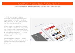 TOUTIAO - NEWSFEED X SOCIAL APP
Toutiao - Information, newsfeed with social connection = Content Discovery.
TOUTIAO - Leveraging AI and social
connections to stream personalized news/
stories. Toutiao has 78 million DAU (Daily
Active Users) and 178 MAU ...with average of
over 70 minutes spent per DAU.
Toutiao has also introduced KOL/Inﬂuencer
features, so that audiences can receive posts
from inﬂuencers’ feed. There is a supporting
KOL marketplace and brands can use KOLs to
activate awareness campaigns. It is a strong
opportunity for brands to improve
‘discoverability.’
Newsfeeds are also soaking up a growing
share of digital ad budgets. Ad spending into
newsfeeds is projected to exceed RMB90
Billion in 2018.
 