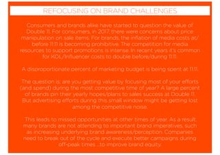 Consumers and brands alike have started to question the value of
Double 11. For consumers, in 2017, there were concerns about price
manipulation on sale items. For brands, the inﬂation of media costs at/
before 11:11 is becoming prohibitive. The competition for media
resources to support promotions is intense. In recent years it’s common
for KOL/Inﬂuencer costs to double before/during 11:11.
A disproportionate percent of marketing budget is being spent at 11:11.
The question is: are you getting value by focusing most of your efforts
(and spend) during the most competitive time of year? A large percent
of brands pin their yearly hopes/plans to sales success at Double 11.
But advertising efforts during this small window might be getting lost
among the competitive noise.
This leads to missed opportunities at other times of year. As a result,
many brands are not attending to important brand imperatives, such
as increasing underlying brand awareness/perception. Companies
need to break out of the cycle and execute better campaigns during
off-peak times ...to improve brand equity.
REFOCUSING ON BRAND CHALLENGES
 