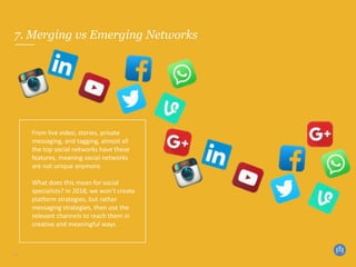7. Merging vs Emerging Networks
10
From live video, stories, private
messaging, and tagging, almost all
the top social networks have these
features, meaning social networks
are not unique anymore.
What does this mean for social
specialists? In 2018, we won’t create
platform strategies, but rather
messaging strategies, then use the
relevant channels to reach them in
creative and meaningful ways.
 