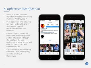 8. Influencer identification
• Micro or macro, the most
important factor for influencers
in 2018 is ‘Are they real?’
• In an age where fake followers
can easily be bought, and in
some cases, created,
verification will become
essential.
• Cosmetic brand, CoverGirl,
went so far as to design their
perfect influencer. Although
she was fake, she was
positioned as a real person and
even photo shopped with
other celebrities.
• If you find what you’re looking
for doesn’t exist, brands may
consider creating it
themselves.
11
 