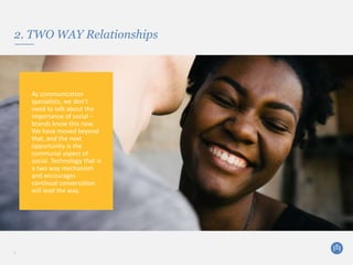 2. TWO WAY Relationships
5
As communication
specialists, we don’t
need to talk about the
importance of social –
brands know this now.
We have moved beyond
that, and the next
opportunity is the
communal aspect of
social. Technology that is
a two way mechanism
and encourages
continual conversation
will lead the way.
 
