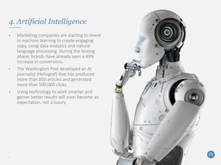 4. Artificial Intelligence
• Marketing companies are starting to invest
in machine learning to create engaging
copy, using data analytics and natural
language processing. During the testing
phase, brands have already seen a 49%
increase in conversions.
• The Washington Post developed an AI
journalist (Heliograf) that has produced
more than 850 articles and generated
more than 500,000 clicks.
• Using technology to work smarter and
garner better results will soon become an
expectation, not a luxury.
7
 