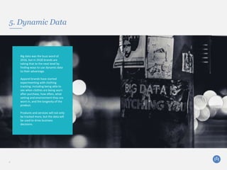5. Dynamic Data
8
Big data was the buzz word of
2016, but in 2018 brands are
taking that to the next level by
finding ways to use dynamic data
to their advantage.
Apparel brands have started
experimenting with clothing
tracking; including being able to
see when clothes are being worn
after purchase, how often, what
setting and environment they are
worn in, and the longevity of the
product.
Products and services will not only
be tracked more, but the data will
be used to drive business
decisions.
 