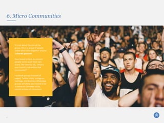 6. Micro Communities
9
It’s not about the size of the
group, this is a group of people
online who come together around
a shared passion.
Your brand is there to connect
people not to push their own
brand. We need to ask, ‘what is
your brand’s role within that
community?’
Facebook groups (instead of
pages), Twitter chats, Instagram
hashtags, and business WhatsApp
groups will allow your brand to be
a connector between niche,
passion groups of consumers.
 
