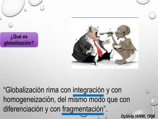 ¿Qué es
globalización?
“Globalización rima con integración y con
homogeneización, del mismo modo que con
diferenciación y con fragmentación”.
Octavio IANNI, 1999
 