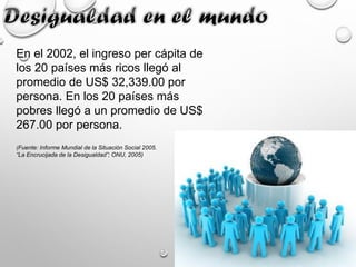 En el 2002, el ingreso per cápita de
los 20 países más ricos llegó al
promedio de US$ 32,339.00 por
persona. En los 20 países más
pobres llegó a un promedio de US$
267.00 por persona.
(Fuente: Informe Mundial de la Situación Social 2005.
“La Encrucijada de la Desigualdad”; ONU, 2005)
 