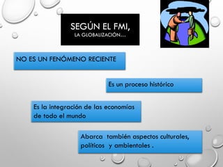 SEGÚN EL FMI,
LA GLOBALIZACIÓN…
NO ES UN FENÓMENO RECIENTE
Es un proceso histórico
Es la integración de las economías
de todo el mundo
Abarca también aspectos culturales,
políticos y ambientales .
 
