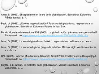 Amin, S. (1999). El capitalismo en la era de la globalización. Barcelona: Ediciones
Paidós Ibérica, S. A.
Beck, U. (1998). ¿Qué es la globalización? Falacias del globalismo, respuestas a la
globalización. Barcelona: Ediciones Paidós Ib´rica, S.A.
Fondo Monetario Internacional FMI (2000). La globalización: ¿Amenaza u oportunidad?
Recuperado de https://www.imf.org/external/np/exr/ib/2000/esl/041200s.htm
Ianni, O. (1999). La era del globalismo. México: siglo veintiuno editores, s.a. de c.v.
Ianni, O. (1999). La sociedad global (segunda edición). México: siglo veintiuno editores,
s.a. de c.v.
ONU (2005). Informe Mundial de la Situación Social 2005. El dilema de la Desigualdad.
Recuperado de https://www.un.org/esa/socdev/rwss/docs/2005/rwss05.pdf
Stiglitz, J. E. (2002). El malestar en la globalización. Madrid: Santillana Ediciones
Generales, S. L.
 
