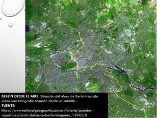 BERLÍN DESDE EL AIRE. Situación del Muro de Berlín trazada
sobre una fotografía tomada desde un satélite.
FUENTE:
https://www.nationalgeographic.com.es/historia/grandes-
reportajes/caida-del-muro-berlin-imagenes_12043/8
 