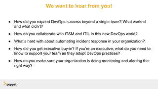We want to hear from you!
● How did you expand DevOps success beyond a single team? What worked
and what didn’t?
● How do you collaborate with ITSM and ITIL in this new DevOps world?
● What’s hard with about automating incident response in your organization?
● How did you get executive buy-in? If you’re an executive, what do you need to
know to support your team as they adopt DevOps practices?
● How do you make sure your organization is doing monitoring and alerting the
right way?
 
