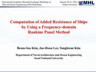 Computation ofAdded Resistance of Ships
by Using a Frequency-domain
Rankine Panel Method
Beom-Soo Kim, Jae-Hoon Lee, Yonghwan Kim
Department of NavalArchitecture and Ocean Engineering
Seoul National University
InternationalAcademic Research Exchange Workshop on
Ship and Ocean Engineering (SOE Workshop)
January 20-21, 2018
Osaka University
 