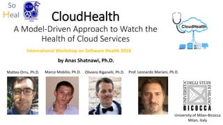 CloudHealth
A Model-Driven Approach to Watch the
Health of Cloud Services
by Anas Shatnawi, Ph.D.
University of Milan-Bicocca
Milan, Italy
Matteo Orru, Ph.D. Marco Mobilio, Ph.D. Prof. Leonardo Mariani, Ph.D.Oliviero Riganelli, Ph.D.
CloudHealth
International Workshop on Software Health 2018
 