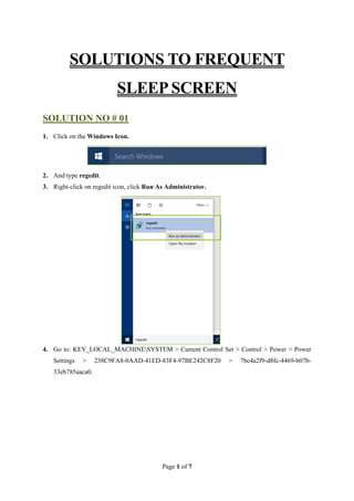 Page 1 of 7
SOLUTIONS TO FREQUENT
SLEEP SCREEN
SOLUTION NO # 01
1. Click on the Windows Icon.
2. And type regedit.
3. Right-click on regedit icon, click Run As Administrator.
4. Go to: KEY_LOCAL_MACHINESYSTEM > Current Control Set > Control > Power > Power
Settings > 238C9FA8-0AAD-41ED-83F4-97BE242C8F20 > 7bc4a2f9-d8fc-4469-b07b-
33eb785aaca0.
 