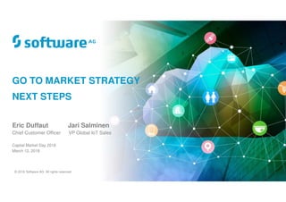 © 2018 Software AG. All rights reserved.
GO TO MARKET STRATEGY
NEXT STEPS
Eric Duffaut Jari Salminen
Chief Customer Officer VP Global IoT Sales
Capital Market Day 2018
March 12, 2018
 