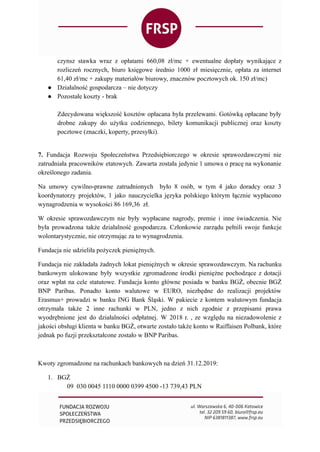 czynsz stawka wraz z opłatami 660,08 zł/mc + ewentualne dopłaty wynikające z
rozliczeń rocznych, biuro księgowe średnio 1000 zł miesięcznie, opłata za internet
61,40 zł/mc + zakupy materiałów biurowy, znacznów pocztowych ok. 150 zł/mc)
● Działalność gospodarcza – nie dotyczy
● Pozostałe koszty - brak
Zdecydowana większość kosztów opłacana była przelewami. Gotówką opłacane były
drobne zakupy do użytku codziennego, bilety komunikacji publicznej oraz koszty
pocztowe (znaczki, koperty, przesyłki).
7. Fundacja Rozwoju Społeczeństwa Przedsiębiorczego w okresie sprawozdawczymi nie
zatrudniała pracowników etatowych. Zawarta została jedynie 1 umowa o pracę na wykonanie
określonego zadania.
Na umowy cywilno-prawne zatrudnionych było 8 osób, w tym 4 jako doradcy oraz 3
koordynatorzy projektów, 1 jako nauczycielka języka polskiego którym łącznie wypłacono
wynagrodzenia w wysokości 86 169,36 zł.
W okresie sprawozdawczym nie były wypłacane nagrody, premie i inne świadczenia. Nie
była prowadzona także działalność gospodarcza. Członkowie zarządu pełnili swoje funkcje
wolontarystycznie, nie otrzymując za to wynagrodzenia.
Fundacja nie udzieliła pożyczek pieniężnych.
Fundacja nie zakładała żadnych lokat pieniężnych w okresie sprawozdawczym. Na rachunku
bankowym ulokowane były wszystkie zgromadzone środki pieniężne pochodzące z dotacji
oraz wpłat na cele statutowe. Fundacja konto główne posiada w banku BGŻ, obecnie BGŻ
BNP Paribas. Ponadto konto walutowe w EURO, niezbędne do realizacji projektów
Erasmus+ prowadzi w banku ING Bank Śląski. W pakiecie z kontem walutowym fundacja
otrzymała także 2 inne rachunki w PLN, jedno z nich zgodnie z przepisami prawa
wyodrębnione jest do działalności odpłatnej. W 2018 r. , ze względu na niezadowolenie z
jakości obsługi klienta w banku BGŻ, otwarte zostało także konto w Raiffaisen Polbank, które
jednak po fuzji przekształcone zostało w BNP Paribas.
Kwoty zgromadzone na rachunkach bankowych na dzień 31.12.2019:
1. BGŻ
09 030 0045 1110 0000 0399 4500 -13 739,43 PLN
 