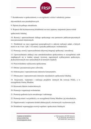 7. Kształtowanie w społeczeństwie, w szczególności u dzieci i młodzieży, postaw
obywatelskich oraz przedsiębiorczych.
8. Dążenie do pełnego zatrudnienia.
9. Wsparcie dla bezinteresownej działalności na rzecz poprawy znajomości prawa wśród
społeczności lokalnej.
10. Rozwój i upowszechnianie dialogu społecznego oraz partnerstw publiczno-prywatnych
oraz porozumień trójstronnych.
11. Działalność na rzecz organizacji pozarządowych w zakresie realizacji zadań, o których
mowa w art. 4 ust. 1 pkt. 1-32 ustawy o pożytku publicznym i wolontariacie.
12. Promocja, rozwój i upowszechnianie aktywnej integracji społecznej i zawodowej.
13. Upowszechnianie edukacji oraz samodoskonalenia społeczeństwa w szczególności osób
znajdujących się w trudnej sytuacji życiowej, zagrożonych wykluczeniem społecznym,
dyskryminowanych oraz zamieszkałych na terenach wiejskich.
14. Przeciwdziałanie wykluczeniu społecznemu.
15. Obrona i poszanowanie praw człowieka.
16. Ochrona praw i reprezentowanie interesów konsumentów.
17. Obrona praw i reprezentowanie interesów mieszkańców społeczności lokalnej.
18. Inicjowanie, wspieranie i realizacja projektów istotnych dla rozwoju Polski, a w
szczególności Gminy Miedźna.
19. Kreowanie liderów środowiskowych.
20. Promocja i organizacja wolontariatu.
21. Promocja godzenia życia zawodowego i rodzinnego.
22. Promocja miast i wsi polskich, a w szczególności Gminy Miedźna i jej mieszkańców.
23. Organizowanie i wspieranie działań edukacyjnych, oświatowych i wychowawczych.
24. Działalność wspomagająca rozwój wspólnot i społeczności lokalnych.
 