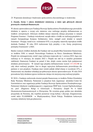 25. Wspieranie demokracji i budowanie społeczeństwa obywatelskiego w środowisku
2. Zasady, formy i zakres działalności statutowej, a także opis głównych zdarzeń
prawnych o skutkach finansowych:
W okresie sprawozdawczym Fundacja Rozwoju Społeczeństwa Przedsiębiorczego prowadziła
działania w oparciu o swojej cele statutowe oraz realizując projekty dofinansowane ze
środków zewnętrznych. Głównym źródłem dotacji stanowiły dotacje przyznane w ramach
Programu Erasmus+. Fundacja wnioskować zaczęła także o środki na realizację projektów w
ramach Europejskiego Korpusu Solidarności, który zastąpił cześć działań w ramach
Erasmusa+. Przejęty został m.in. wolontariat EVS, a te projekty stanowiły największe źródło
dochodu Fundacji. W roku 2018 realizowane były projekty z tzw. formy przejściowej
pomiędzy Erasmusem+ a EKS.
Bardzo ważnym źródłem dochodu dla Fundacji stał się projekt Blue Generation finansowany
ze środków EOG w ramach Norweskiego Funduszu na Rzecz Zatrudnienia Młodzieży.
Projekt ten zainaugurowany został i jego realizacja rozpoczęła się 1 czerwca 2018. Jego czas
realizacji to 51 miesięcy, do sierpnia 2022 r. Projekt ten stał się w zasadzie gwarantem
stabilności finansowej Fundacji na ponad 4 lata, dzięki czemu można było podejmować
działania prorozwojowe. W ramach tego projektu dofinansowanie wynosi 135 230,50€ na
cały okres realizacji projektu. Jest to drugie najwyższe dofinansowanie przewidziane dla
partnera w tym projekcie. Fundacja musi wnieść jednak wkład własny w wysokości 23%, a
finansowanie ma charakter refundacji po półrocznym okresie sprawozdawczym. W roku 2018
prowadzone były działania typowo techniczne służące do merytorycznej realizacji projektu.
W 2018 r. Fundacja realizowała również projekt finansowany ze środków Polsko-Ukraińskiej
Rady Wymiany Młodzieży. Partnerami w projekcie były organizacji ukraińska Center for
Euroinitiatives oraz organizacja polska Fundacja Rozwoju Społeczeństwa Przedsiębiorczego.
Partnerami lokalnymi współpracującymi z organizacją FRSP były: Liceum Ogólnokształcące
im. prof. Zbigniewa Religi w Gilowicach i Powiatowy Zespół Nr 4 Szkół
Ekonomiczno-Gastronomicznych w Oświęcimiu. We wrześniu grupy polska oraz ukraińska
przyjechały do Poronina, aby wspólnie poznawać swoją kulturę i obyczaje. Zorganizowany
został także FLASHMOB w Międzynarodowy Dzień Pokoju. Produktem końcowym
wymiany młodzieży była gra planszowa:
 