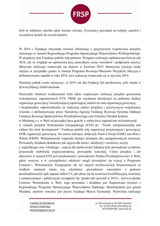 była to młodzież szkolna także kurator oświaty. Uczestnicy poczekali na kolejny samolot i
szczęśliwie dotarli do swoich domów.
W 2018 r. Fundacja otrzymała również informację o pozytywnym rozpatrzeniu projektu
stażowego w ramach Regionalnego Programu Operacyjnego Województwa Wielkopolskiego.
W projekcie tym Fundacja pełniła rolę partnera. Wstępnie realizacja zaplanowana była na rok
2018, ale ze względu na opóźnienia przy procedurze oceny wniosków i podpisania umowy,
faktyczna realizacja rozpoczęła się dopiero w kwietniu 2019. Identyczna sytuacja miała
miejsce w przypadku grantu w ramach Programu Rozwoju Obszarów Wiejskich. Decyzja o
dofinansowaniu zapadła w roku 2018, lecz realizacja rozpoczęła się w styczniu 2019.
Niemniej jednak warto zaznaczyć, iż 2018 rok dla Fundacji był przełomowy jeśli chodzi o
dywersyfikację źródeł dochodu.
Niezwykle istotnym wydarzeniem było także rozpoczęcie realizacji projektu goszczenia
wolontariuszy zagranicznych EVS. FRSP, po uzyskanej akredytacji na pełnienie funkcji
organizacji goszczącej i koordynującej (sprawującej nadzór na inną organizacją goszczącą
i bezpośrednio odpowiedzialną za realizację całości projektu) i pozytywnym rozpatrzeniu
wniosku o dofinansowanie przez Narodową Agencję Fundację Rozwoju Systemu Edukacji
Fundacja Rozwoju Społeczeństwa Przedsiębiorczego oraz Gminny Ośrodek Kultury
w Miedznej z s. w Woli od początku lipca gościły u siebie dwie zagraniczne wolontariuszki
w ramach projektu Wolontariatu Europejskiego (EVS) pt.: “Youth, entrepreneurship and
culture for rural development”. Fundacja pełniła rolę organizacji przyjmującej i goszczącej,
GOK organizacji goszczącej. Na osiem miesięcy, dołączyły Natia z Gruzji (GOK) oraz Rita z
Włoch (FRSP). Wolontariuszki wspierały bieżące działania obu zaangażowanych instytucji.
Prowadziły działania dodatkowe jak zajęcia dla dzieci, młodzieży i seniorów, uczyły
j. angielskiego oraz włoskiego – zajęcia dla społeczności lokalnej były prowadzone za darmo,
promowały mobilność międzynarodową, prowadziły warsztaty. Celem projektu i ich
obecności w ramach EVS jest uruchomienie i prowadzenie Punktu Przedsiębiorczości w Woli,
gdzie wszyscy a w szczególności młodzież mogli dowiedzieć się więcej o Programie
Erasmus+, Wolontariacie Europejskim ale też innych możliwościach finansowanych ze
środków unijnych (staże czy szkolenia), prowadzenie warsztatów z podstaw
przedsiębiorczości (jak napisać dobre CV, jak ubrać się na rozmowę kwalifikacyjną, warsztaty
z autoprezentacji i publicznych wystąpień) itp. (punkt taki powstał w 2019 r. Jest to Lokalne
Centrum Wolontariatu w Woli. Jego powstanie i działanie jest finansowane również z
Regionalnego Programu Operacyjnego Województwa Śląskiego. Beneficjentem jest gmina
Miedźna, autorem wniosku jest prezes Fundacji Marcin Germanek. Pierwotnie realizacje
 