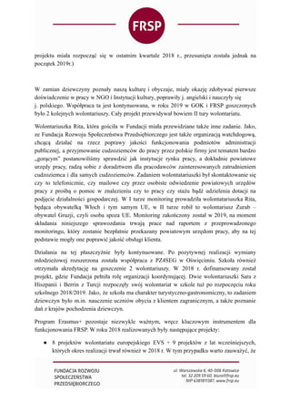 projektu miała rozpocząć się w ostatnim kwartale 2018 r., przesunięta została jednak na
początek 2019r.)
W zamian dziewczyny poznały naszą kulturę i obyczaje, miały okazję zdobywać pierwsze
doświadczenie w pracy w NGO i Instytucji kultury, poprawiły j. angielski i nauczyły się
j. polskiego. Współpraca ta jest kontynuowana, w roku 2019 w GOK i FRSP goszczonych
było 2 kolejnych wolontariuszy. Cały projekt przewidywał bowiem II tury wolontariatu.
Wolontariuszka Rita, która gościła w Fundacji miała przewidziane także inne zadanie. Jako,
ze Fundacja Rozwoju Społeczeństwa Przedsiębiorczego jest także organizacją watchdogową,
chcącą działać na rzecz poprawy jakości funkcjonowania podmiotów administracji
publicznej, a przyjmowanie cudzoziemców do pracy przez polskie firmy jest tematem bardzo
„gorącym” postanowiliśmy sprawdzić jak instytucje rynku pracy, a dokładnie powiatowe
urzędy pracy, radzą sobie z doradztwem dla pracodawców zainteresowanych zatrudnieniem
cudzoziemca i dla samych cudzoziemców. Zadaniem wolontatariuszki był skontaktowanie się
czy to telefonicznie, czy mailowe czy przez osobiste odwiedzenie powiatowych urzędów
pracy z prośbą o pomoc w znalezieniu czy to pracy czy stażu bądź udzielenia dotacji na
podjęcie działalności gospodarczej. W I turze monitoring prowadziła wolontatariuszka Rita,
będąca obywatelką Włoch i tym samym UE, w II turze robił to wolontariusz Zurab –
obywatel Gruzji, czyli osoba spoza UE. Monitoring zakończony został w 2019, na moment
składania niniejszego sprawozdania trwają prace nad raportem z przeprowadzonego
monitoringu, który zostanie bezpłatnie przekazany powiatowym urzędom pracy, aby na tej
podstawie mogły one poprawić jakość obsługi klienta.
Działania na tej płaszczyźnie były kontynuowane. Po pozytywnej realizacji wymiany
młodzieżowej rozszerzona została współpraca z PZ4SEG w Oświęcimiu. Szkoła również
otrzymała akredytację na goszczenie 2 wolontariuszy. W 2018 r. dofinansowany został
projekt, gdzie Fundacja pełniła rolę organizacji koordynującej. Dwie wolontariuszki Sara z
Hiszpanii i Berrin z Turcji rozpoczęły swój wolontariat w szkole tuż po rozpoczęciu roku
szkolnego 2018/2019. Jako, że szkoła ma charakter turystyczno-gastronomiczny, to zadaniem
dziewczyn było m.in. nauczenie uczniów obycia z klientem zagranicznym, a także poznanie
dań z krajów pochodzenia dziewczyn.
Program Erasmus+ pozostaje niezwykle ważnym, wręcz kluczowym instrumentem dla
funkcjonowania FRSP. W roku 2018 realizowanych były następujące projekty:
● 8 projektów wolontariatu europejskiego EVS + 9 projektów z lat wcześniejszych,
których okres realizacji trwał również w 2018 r. W tym przypadku warto zauważyć, że
 