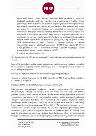 zaszła dość istotna zmiana. Zamiast realizować kilka projektów o mniejszych
budżetach zaistniała możliwość wnioskowania o dotację na 1 większy projekt
przewidujący kilka mobilności. W znacznym stopniu ogranicza to kwestię biurokracji,
zaś uczestnicy projektu mają również większą swobodę. Dla przykładu jeśli projekt
przewiduje np. 4 mobilności (wyjazdy na wolontariat) na 6 miesięcy i któryś z
uczestników zrezygnuje o miesiąc wcześniej, to inny może ten czas wykorzystać swój
wolontariat o ten miesiąc przedłużyć. Przy realizacji projektów oddzielnie, takiej
możliwości by nie było. Dzięki temu też, Fundacja nie reazlizuje kilku projektów,
których budżet wynosi kilka czy kilkanaście tysięcy euro, a np. otrzymała w maju
2018 dofinansowanie na projekt Together: a common challenge, a common
responsibility, gdzie wysokość dofinansowania: 102 988,20 euro (prawie 425 000 zł),
a typ projektu to EVS – wolontariat europejski (projekt wysyłający). Źródło
finansowania: Program Erasmus+ na lata 2014-2020
● 2 projekty wymian młodzieżowych
W zakresie projektów EVS zaktywizowanych 25 osób, zaś w ramach wymian młodzieżowych
19 osób.
Inne źródła dochodu to wpłaty na cele statutowe od osób fizycznych. Fundacja prowadziła
także działalność odpłatną pożytku publicznego, m.in. w celu pozyskiwania środków na
wkład własny do projektów.
Fundacja nie otrzymała żadnych środków na realizację zadań publicznych.
Łączne przychody finansowe za rok 2018 wyniosły 682 720,10 zaś dochody podatkowe
932 520,03 zł. Wszystkie
Przez cały 2018 r. Fundacja była zarejestrowana jako płatnik VAT.
Zdecydowanie przeważająca większość operacji wykonywana jest przelewami
elektronicznymi. Zdarzały się miesiące, kiedy nie została wykonana ani jedna płatność
gotówką. Sytuacja nieco zmieniła się wraz z rozpoczęciem realizacji projektów goszczenia
wolontariuszy zagranicznych. W tym przypadku najpierw istniała konieczność dokonania
zakupów wyposażenia mieszkania dla wolontariuszy. Są to jednak przedmioty drobne,
codziennego użytku typu garnki, sztućce do kuchni czy pościel do sypialni. Rzadko kiedy
kwoty zakupów tego typu przekraczały kwoty 300 zł. Większe kwoty stosowane są przy
wypłacie tzw. kieszonkowego oraz zaliczki na jedzenie. Organizacja przyjmująca takich
wolontariuszy jest bowiem zobligowana zapewnić im środki do życia. W Fundacji dobrą
praktyką jest jednak jak najszybsze założenie konta bankowego i karty do bankomatu dla
każdego wolontariusza, tak aby już kolejne operacji dokonywane były przelewami. Wypłaty
 