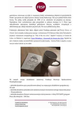 gotówkowe stosowane są tylko w momencie kiedy wolontatariusz dopiero co przyjechał do
Polski i po prostu nie zdążył jeszcze założyć konta bankowego. Nie są to jednak bardzo duże
kwoty. Na jedną osobę przypada ok 1000 zł (w zależności od projektu) na miesiąc.
Największa ilość wolontariuszy jaka przyjechała w jednym miesiącu to 2. Prócz tego
zdecydowanie najczęściej transakcje gotówkowe dotyczą wydatków związanych z
administracją np. zakup znaczków pocztowych. Nie są to jednak kwoty duże.
Ciekawym zdarzeniem było także objęcie przez Fundację patronatu nad Pocket History of
Poland. Jest to książka wydana przez naszego wolontariusza EVS Dariusza Sirko, który brał udział w
projekcie wolontariatu europejskiego pt. “Tale of the two cities”. Spędził 5 mięsiecy w Camara de
Lobos, na Maderze w organizacji  Teatro Metaphora – Associação de Amigos das Artes. Spotkał się
tam z brakiem wiedzy na temat Polski i postanowił wydać książkę – historię Polski w pigułce, co przy
naszym małym udziale się mu udało:
W ramach swojej działalności statutowej Fundacja Rozwoju Społeczeństwa
Przedsiębiorczego:
- udzielała doradztwa przy pozyskiwaniu dotacji na rozpoczęcie działalności gospodarczej –
45 osób
- udzielała doradztwa pracodawcom zainteresowanym tworzeniem nowego stanowiska pracy
– 30 pracodawców
- udzielała doradztwa firmom zainteresowanym skorzystaniem z oferty PUP (KFS, program
Praca dla młodych) - 100 firm
 